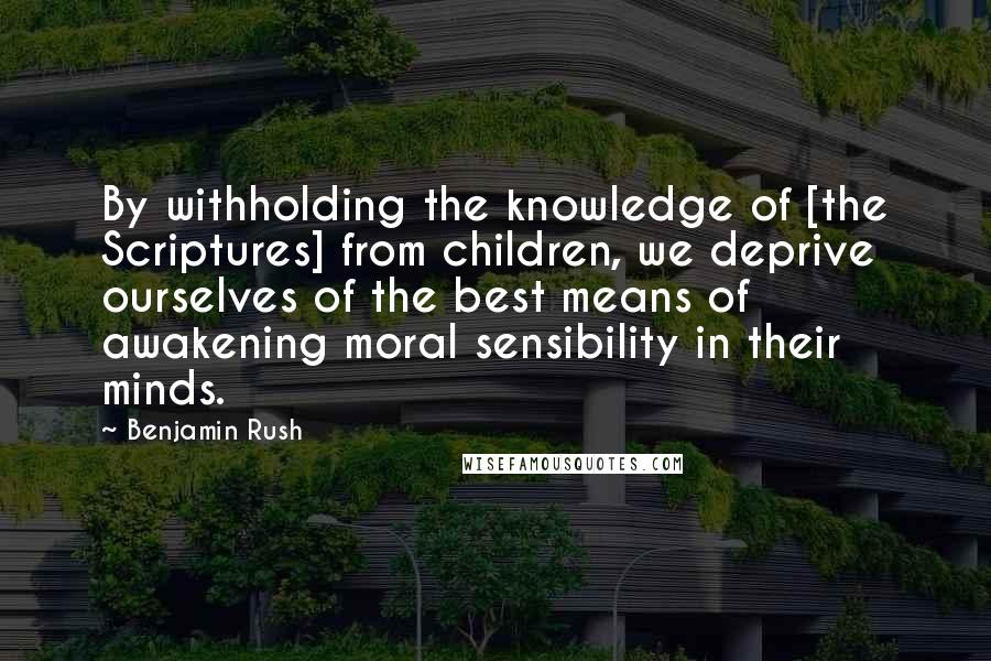 Benjamin Rush Quotes: By withholding the knowledge of [the Scriptures] from children, we deprive ourselves of the best means of awakening moral sensibility in their minds.