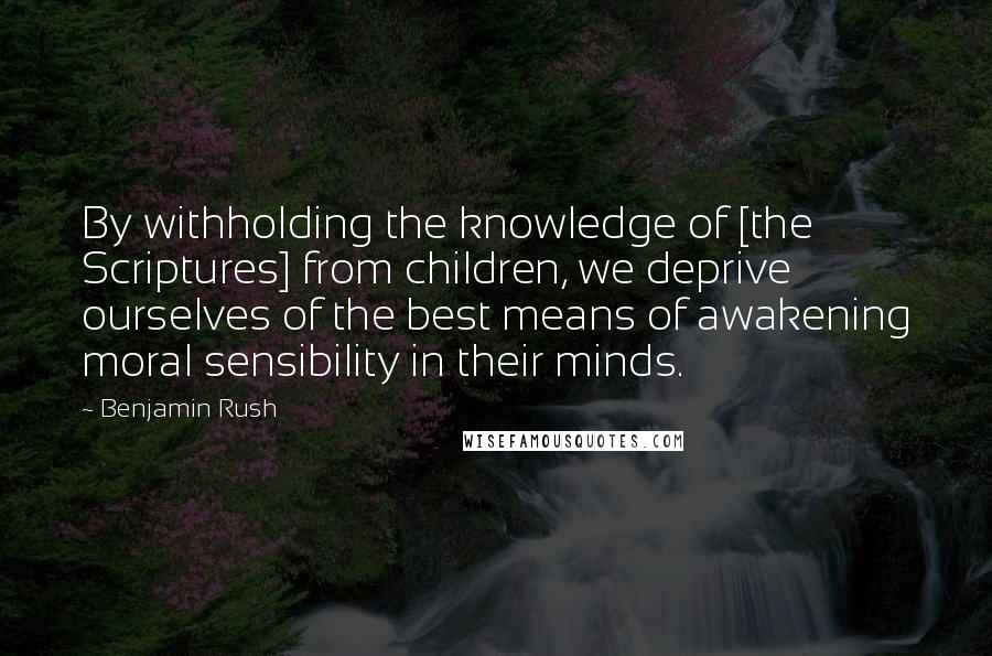 Benjamin Rush Quotes: By withholding the knowledge of [the Scriptures] from children, we deprive ourselves of the best means of awakening moral sensibility in their minds.