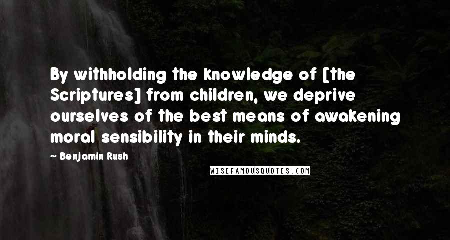 Benjamin Rush Quotes: By withholding the knowledge of [the Scriptures] from children, we deprive ourselves of the best means of awakening moral sensibility in their minds.