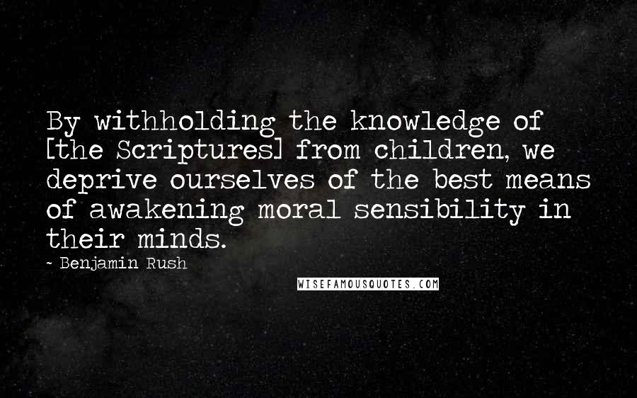 Benjamin Rush Quotes: By withholding the knowledge of [the Scriptures] from children, we deprive ourselves of the best means of awakening moral sensibility in their minds.