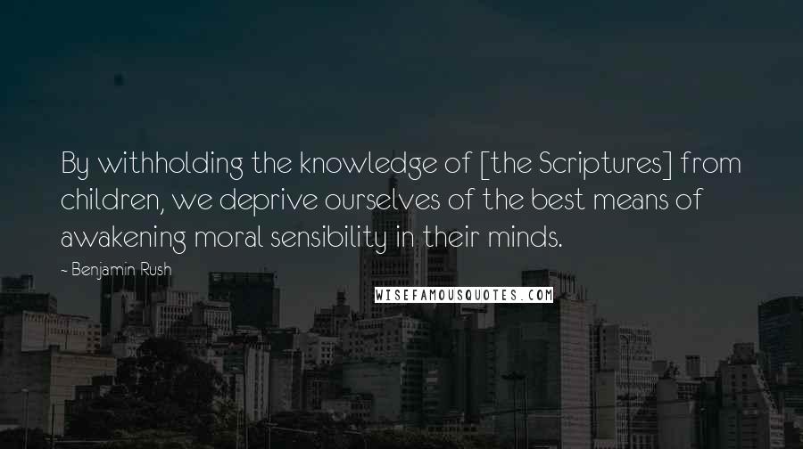 Benjamin Rush Quotes: By withholding the knowledge of [the Scriptures] from children, we deprive ourselves of the best means of awakening moral sensibility in their minds.