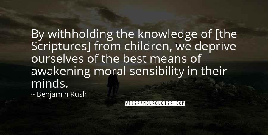 Benjamin Rush Quotes: By withholding the knowledge of [the Scriptures] from children, we deprive ourselves of the best means of awakening moral sensibility in their minds.