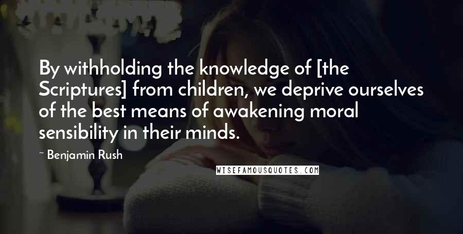 Benjamin Rush Quotes: By withholding the knowledge of [the Scriptures] from children, we deprive ourselves of the best means of awakening moral sensibility in their minds.