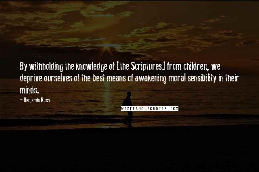 Benjamin Rush Quotes: By withholding the knowledge of [the Scriptures] from children, we deprive ourselves of the best means of awakening moral sensibility in their minds.