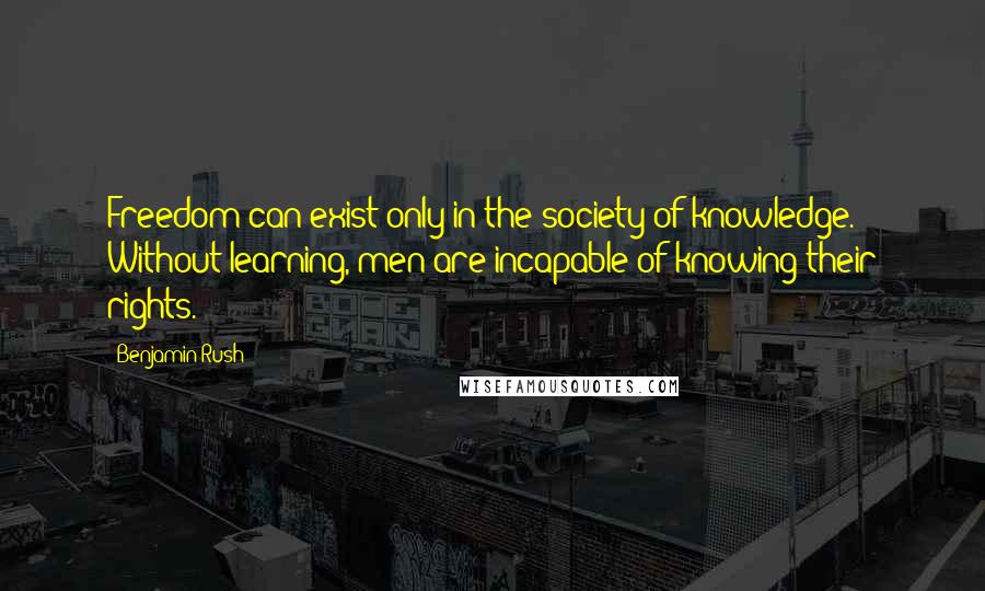 Benjamin Rush Quotes: Freedom can exist only in the society of knowledge. Without learning, men are incapable of knowing their rights.