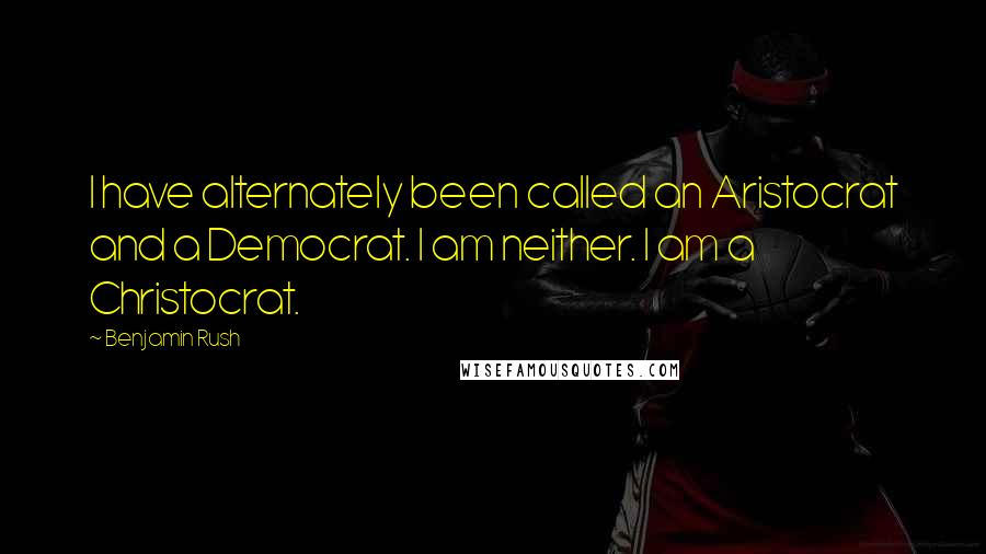 Benjamin Rush Quotes: I have alternately been called an Aristocrat and a Democrat. I am neither. I am a Christocrat.