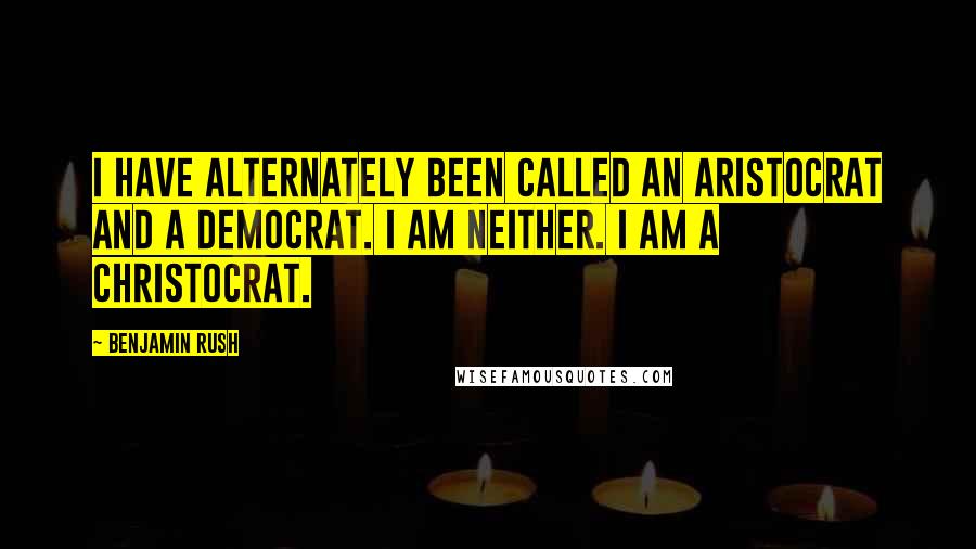 Benjamin Rush Quotes: I have alternately been called an Aristocrat and a Democrat. I am neither. I am a Christocrat.