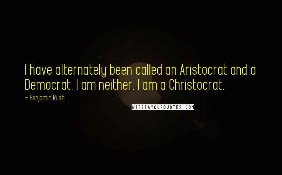 Benjamin Rush Quotes: I have alternately been called an Aristocrat and a Democrat. I am neither. I am a Christocrat.