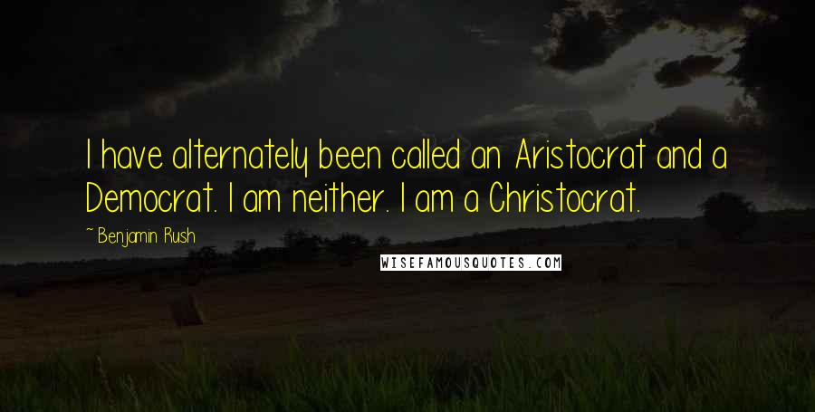 Benjamin Rush Quotes: I have alternately been called an Aristocrat and a Democrat. I am neither. I am a Christocrat.