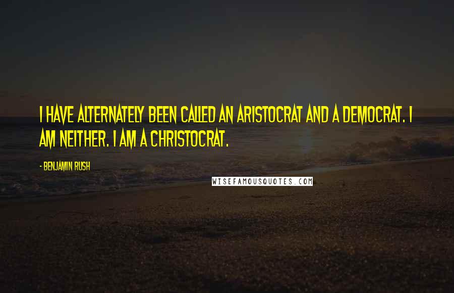 Benjamin Rush Quotes: I have alternately been called an Aristocrat and a Democrat. I am neither. I am a Christocrat.