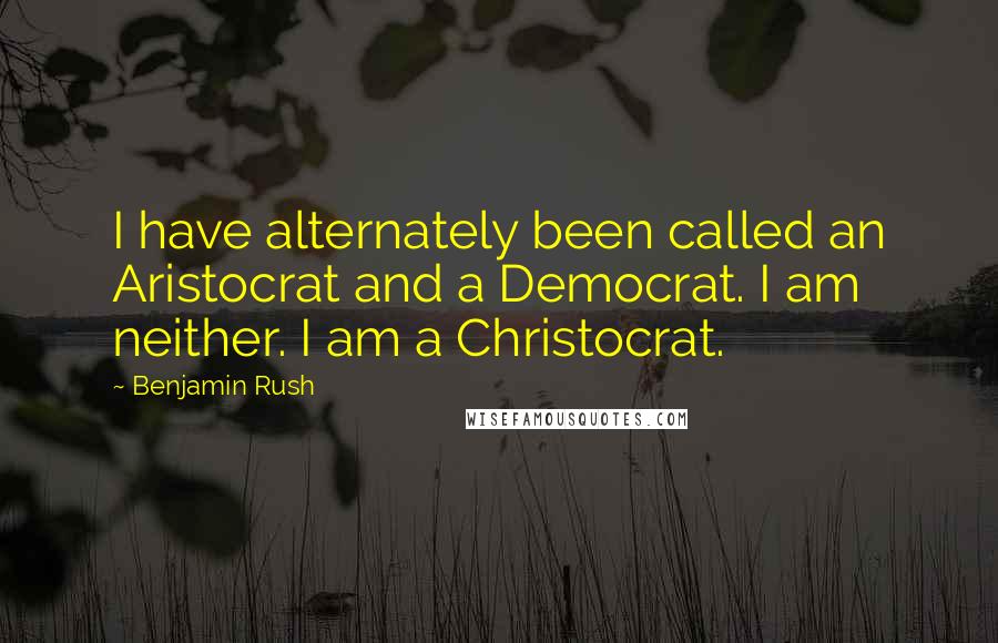 Benjamin Rush Quotes: I have alternately been called an Aristocrat and a Democrat. I am neither. I am a Christocrat.