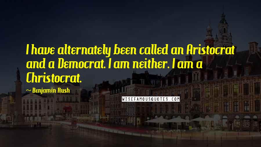Benjamin Rush Quotes: I have alternately been called an Aristocrat and a Democrat. I am neither. I am a Christocrat.