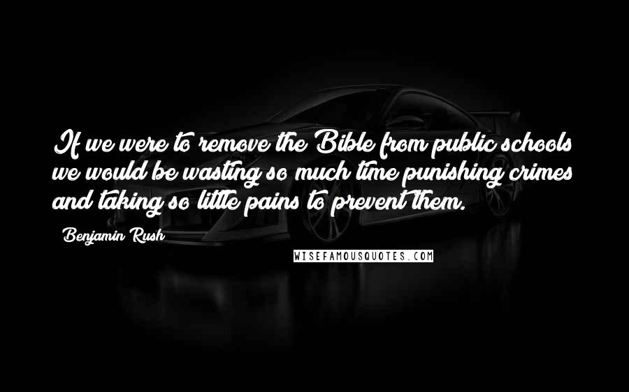 Benjamin Rush Quotes: If we were to remove the Bible from public schools we would be wasting so much time punishing crimes and taking so little pains to prevent them.