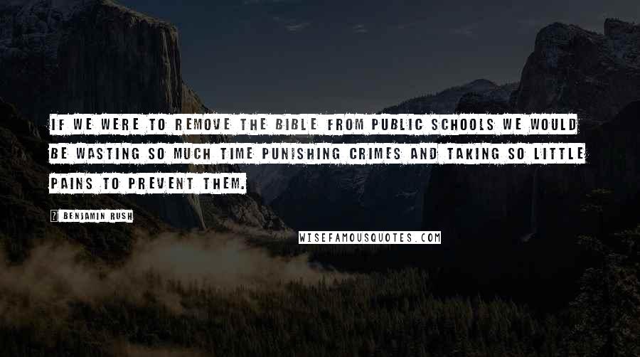 Benjamin Rush Quotes: If we were to remove the Bible from public schools we would be wasting so much time punishing crimes and taking so little pains to prevent them.