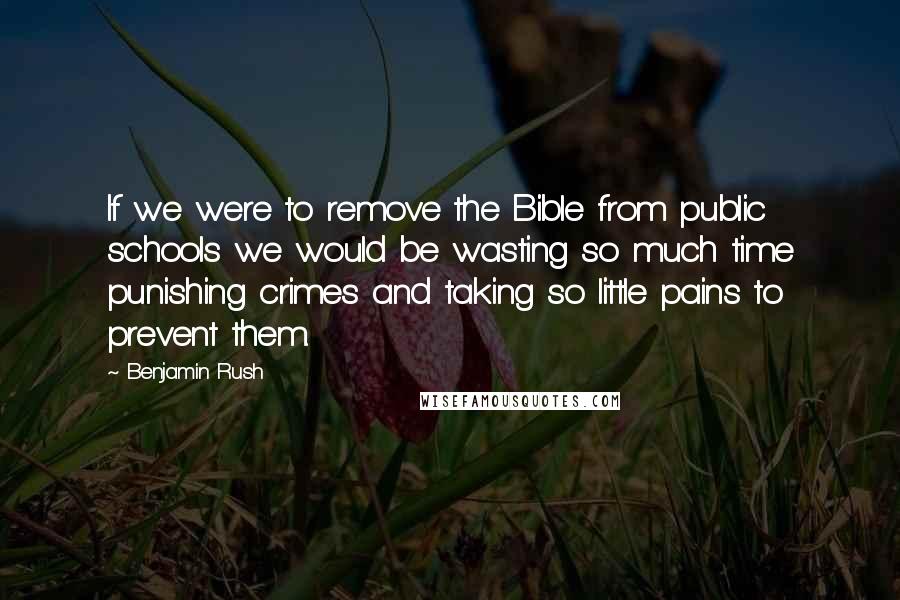 Benjamin Rush Quotes: If we were to remove the Bible from public schools we would be wasting so much time punishing crimes and taking so little pains to prevent them.