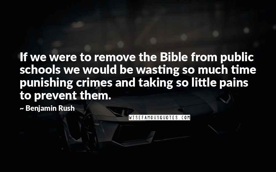 Benjamin Rush Quotes: If we were to remove the Bible from public schools we would be wasting so much time punishing crimes and taking so little pains to prevent them.