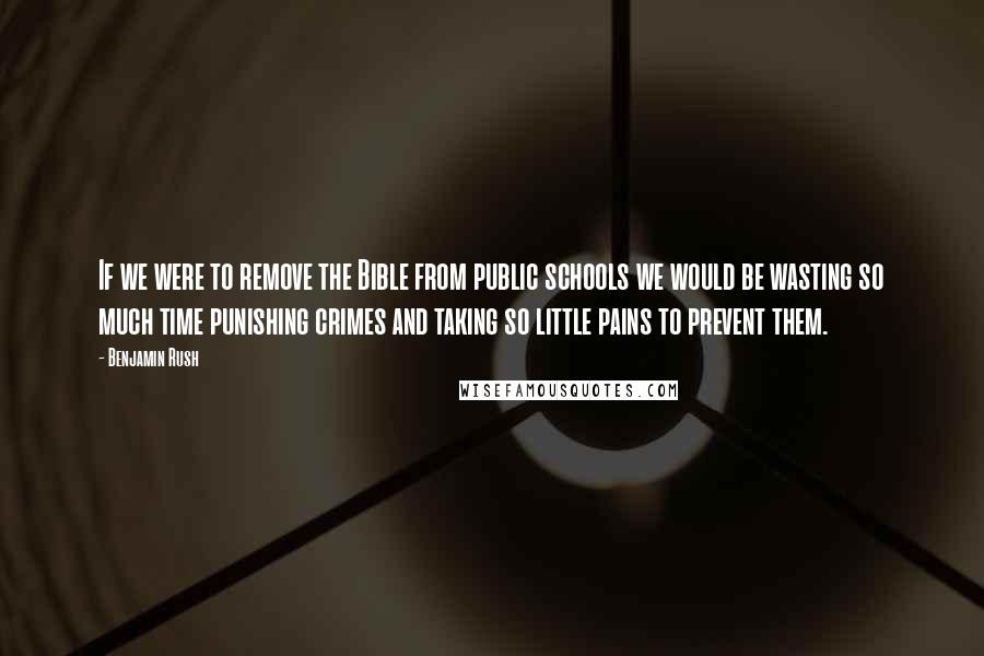 Benjamin Rush Quotes: If we were to remove the Bible from public schools we would be wasting so much time punishing crimes and taking so little pains to prevent them.