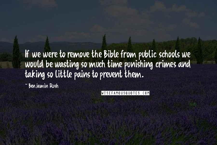 Benjamin Rush Quotes: If we were to remove the Bible from public schools we would be wasting so much time punishing crimes and taking so little pains to prevent them.