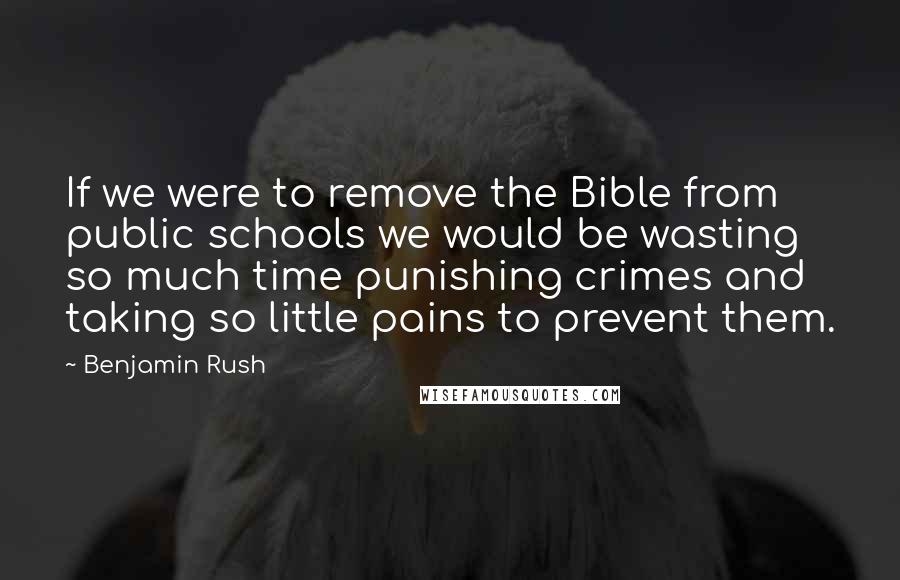 Benjamin Rush Quotes: If we were to remove the Bible from public schools we would be wasting so much time punishing crimes and taking so little pains to prevent them.