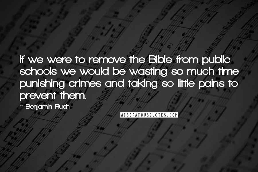 Benjamin Rush Quotes: If we were to remove the Bible from public schools we would be wasting so much time punishing crimes and taking so little pains to prevent them.