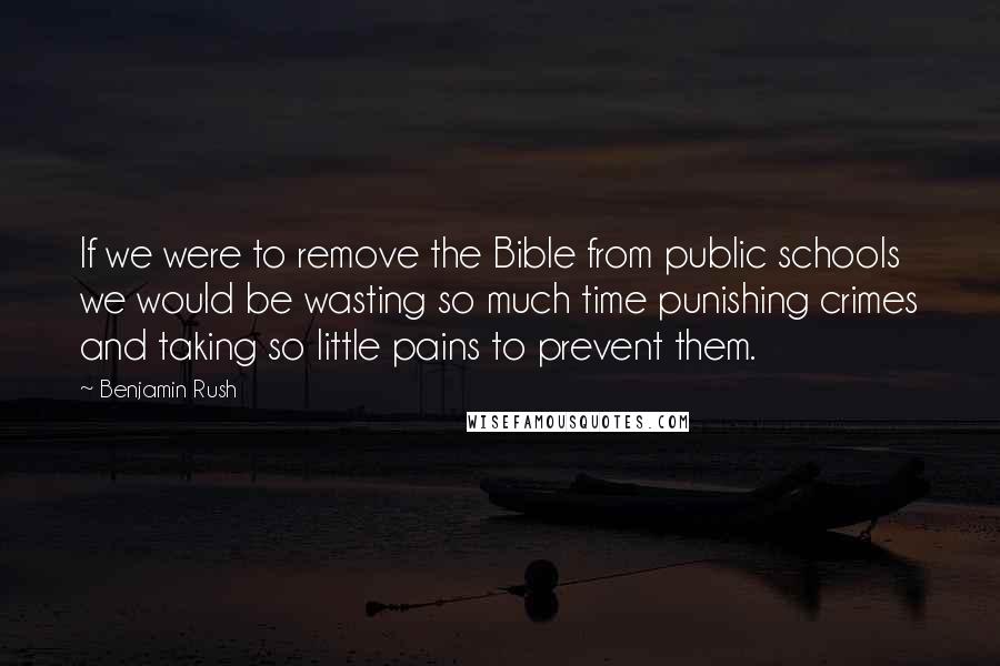 Benjamin Rush Quotes: If we were to remove the Bible from public schools we would be wasting so much time punishing crimes and taking so little pains to prevent them.