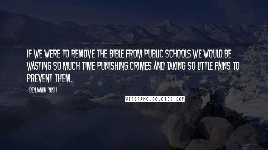 Benjamin Rush Quotes: If we were to remove the Bible from public schools we would be wasting so much time punishing crimes and taking so little pains to prevent them.