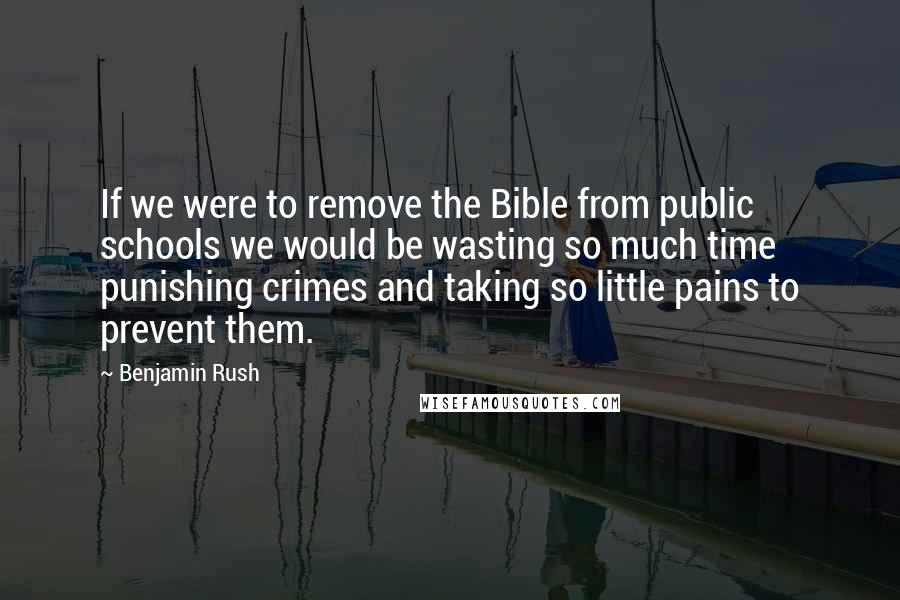 Benjamin Rush Quotes: If we were to remove the Bible from public schools we would be wasting so much time punishing crimes and taking so little pains to prevent them.