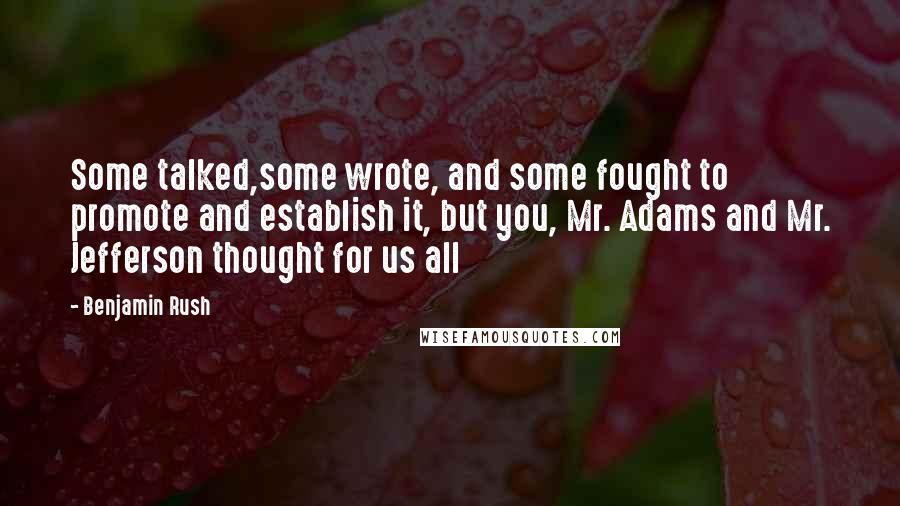 Benjamin Rush Quotes: Some talked,some wrote, and some fought to promote and establish it, but you, Mr. Adams and Mr. Jefferson thought for us all