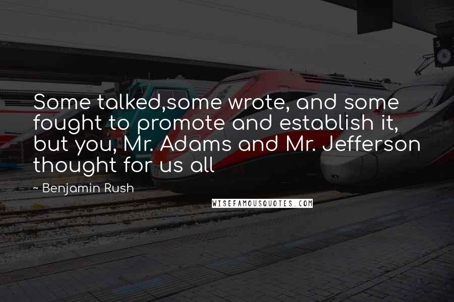 Benjamin Rush Quotes: Some talked,some wrote, and some fought to promote and establish it, but you, Mr. Adams and Mr. Jefferson thought for us all
