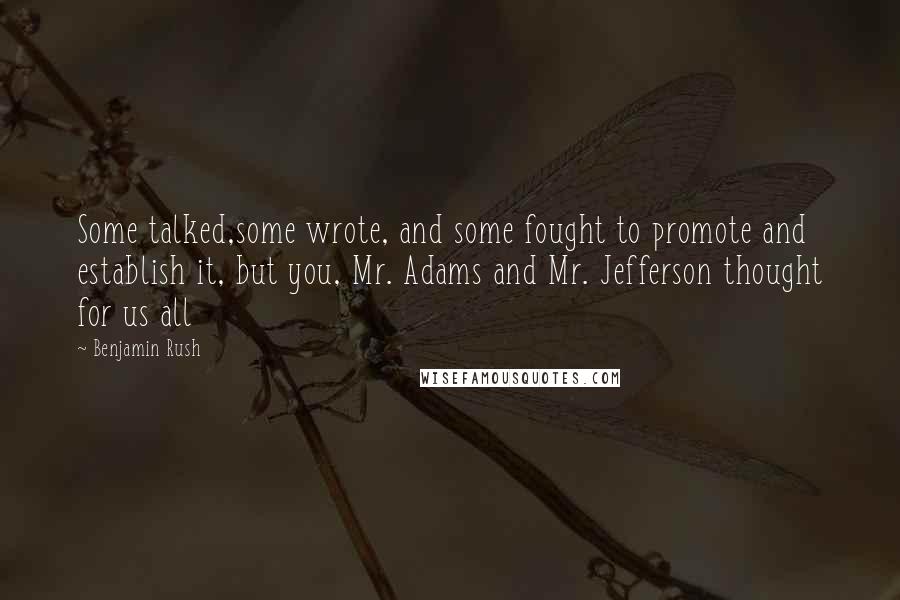 Benjamin Rush Quotes: Some talked,some wrote, and some fought to promote and establish it, but you, Mr. Adams and Mr. Jefferson thought for us all