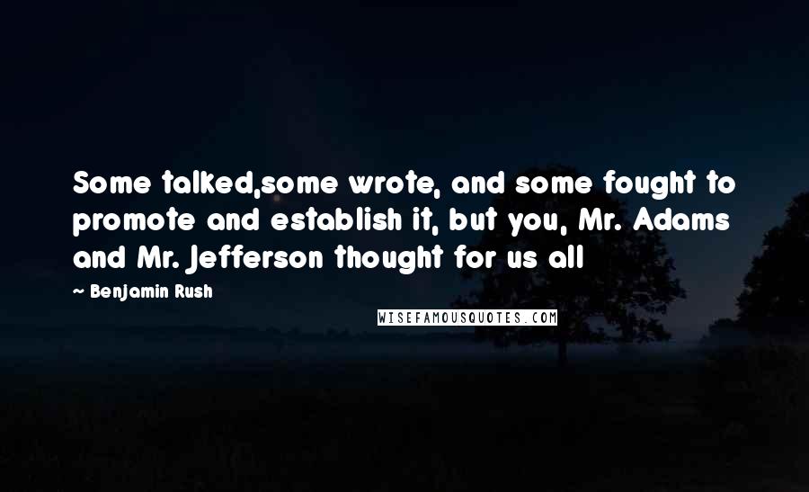 Benjamin Rush Quotes: Some talked,some wrote, and some fought to promote and establish it, but you, Mr. Adams and Mr. Jefferson thought for us all