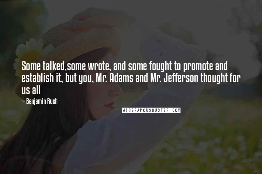 Benjamin Rush Quotes: Some talked,some wrote, and some fought to promote and establish it, but you, Mr. Adams and Mr. Jefferson thought for us all