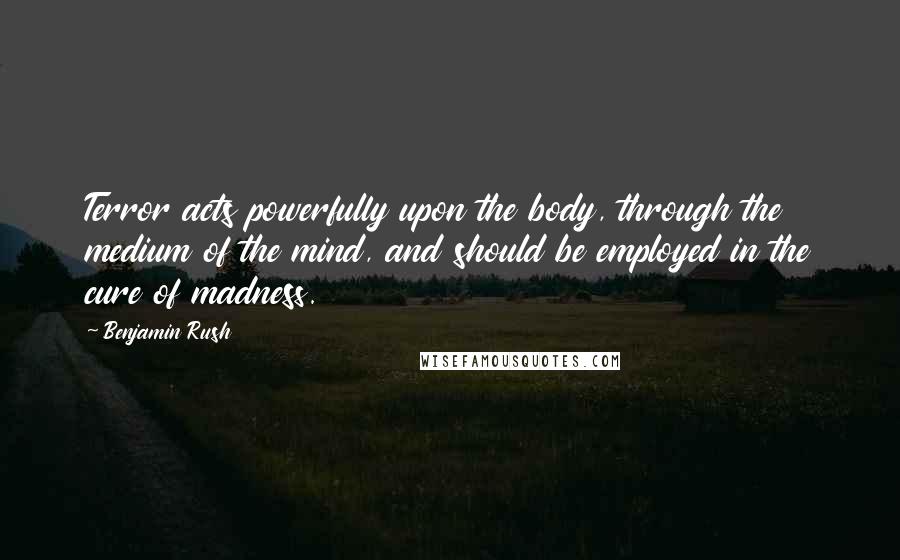 Benjamin Rush Quotes: Terror acts powerfully upon the body, through the medium of the mind, and should be employed in the cure of madness.