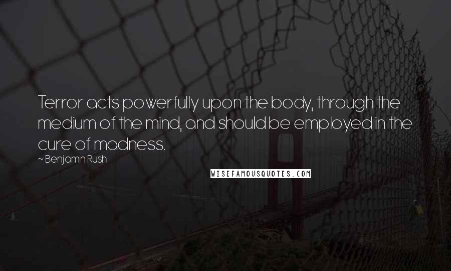 Benjamin Rush Quotes: Terror acts powerfully upon the body, through the medium of the mind, and should be employed in the cure of madness.