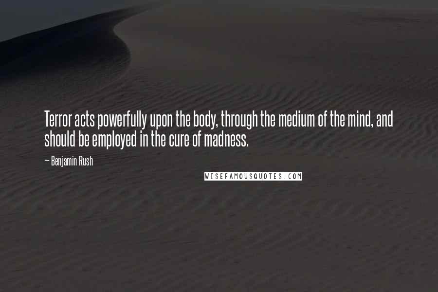 Benjamin Rush Quotes: Terror acts powerfully upon the body, through the medium of the mind, and should be employed in the cure of madness.