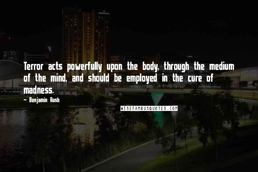 Benjamin Rush Quotes: Terror acts powerfully upon the body, through the medium of the mind, and should be employed in the cure of madness.