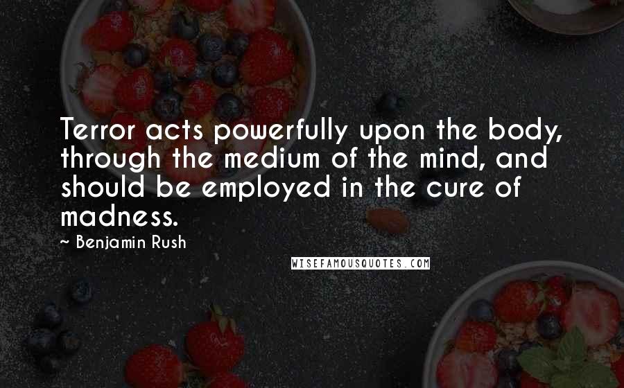 Benjamin Rush Quotes: Terror acts powerfully upon the body, through the medium of the mind, and should be employed in the cure of madness.