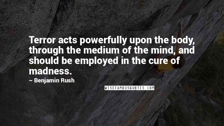Benjamin Rush Quotes: Terror acts powerfully upon the body, through the medium of the mind, and should be employed in the cure of madness.
