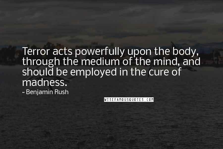 Benjamin Rush Quotes: Terror acts powerfully upon the body, through the medium of the mind, and should be employed in the cure of madness.