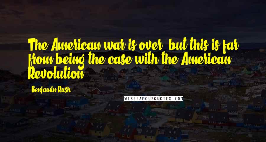 Benjamin Rush Quotes: The American war is over, but this is far from being the case with the American Revolution.