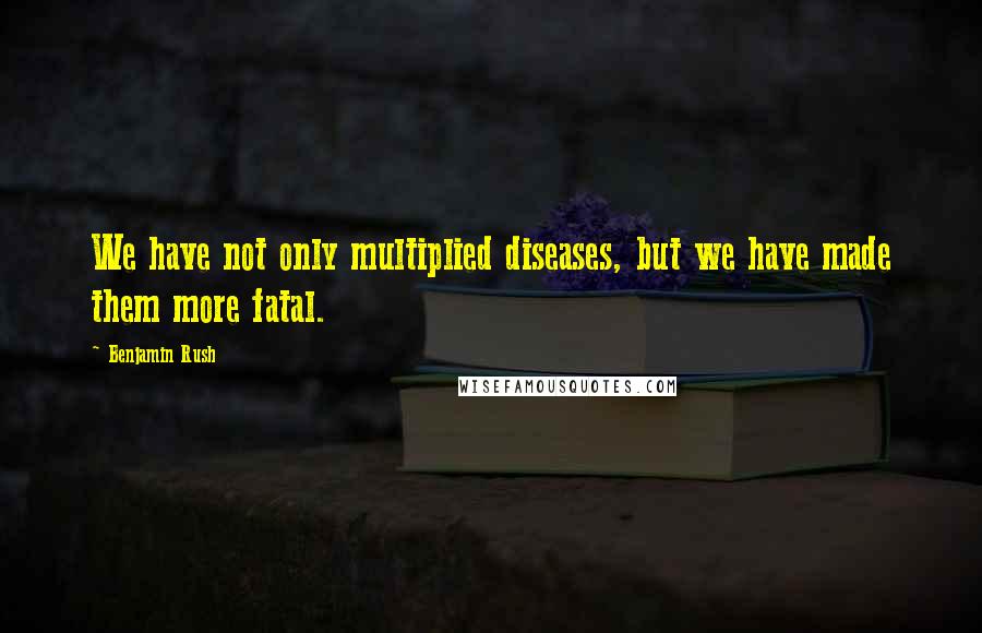 Benjamin Rush Quotes: We have not only multiplied diseases, but we have made them more fatal.
