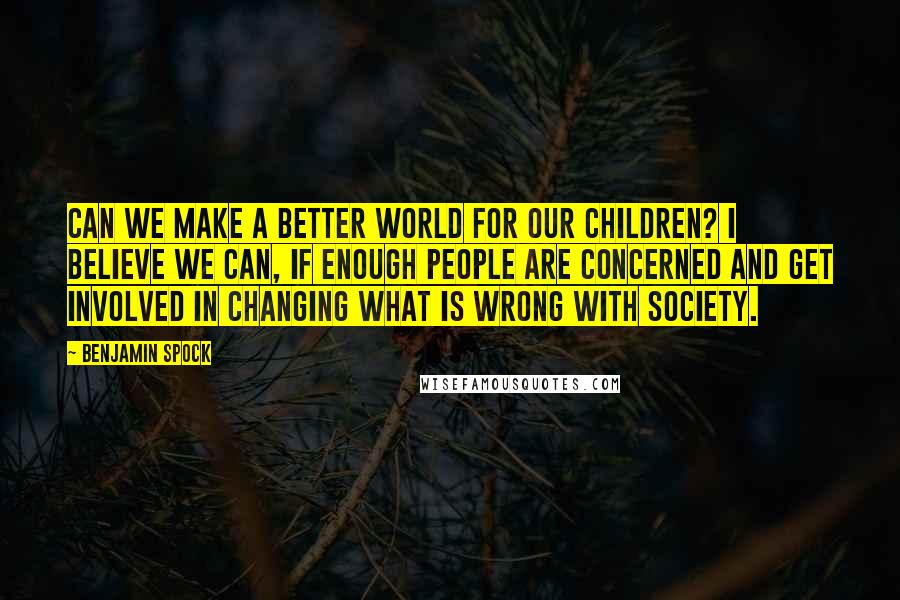 Benjamin Spock Quotes: Can we make a better world for our children? I believe we can, if enough people are concerned and get involved in changing what is wrong with society.