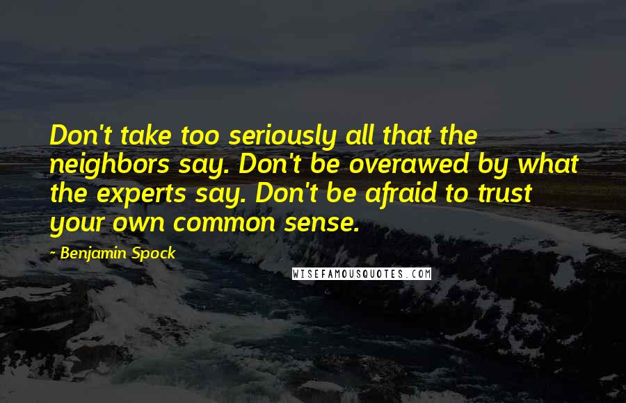 Benjamin Spock Quotes: Don't take too seriously all that the neighbors say. Don't be overawed by what the experts say. Don't be afraid to trust your own common sense.