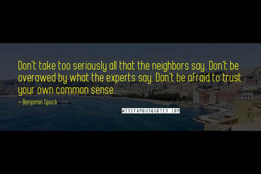 Benjamin Spock Quotes: Don't take too seriously all that the neighbors say. Don't be overawed by what the experts say. Don't be afraid to trust your own common sense.