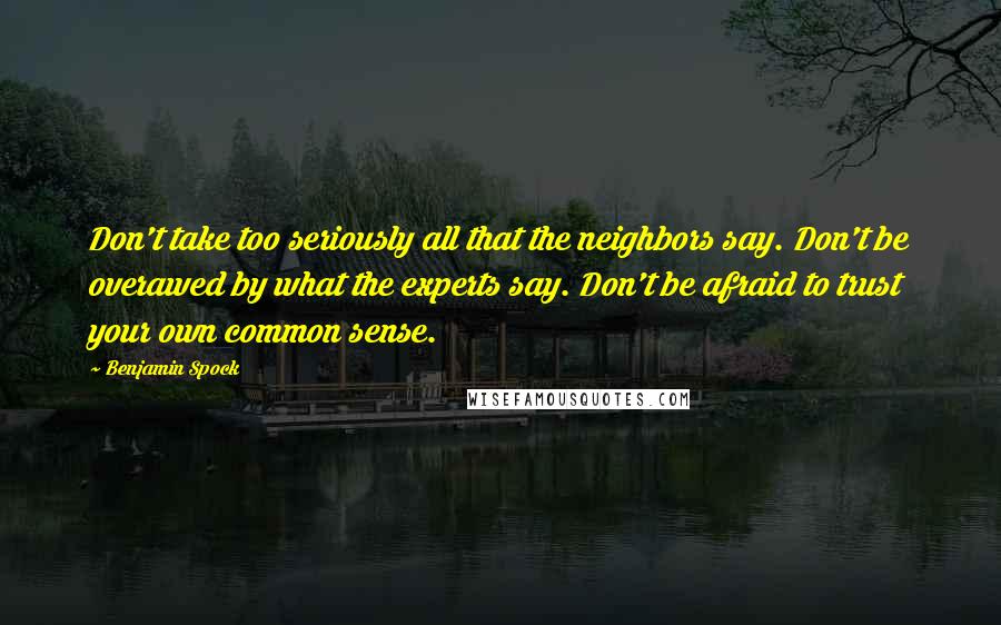 Benjamin Spock Quotes: Don't take too seriously all that the neighbors say. Don't be overawed by what the experts say. Don't be afraid to trust your own common sense.