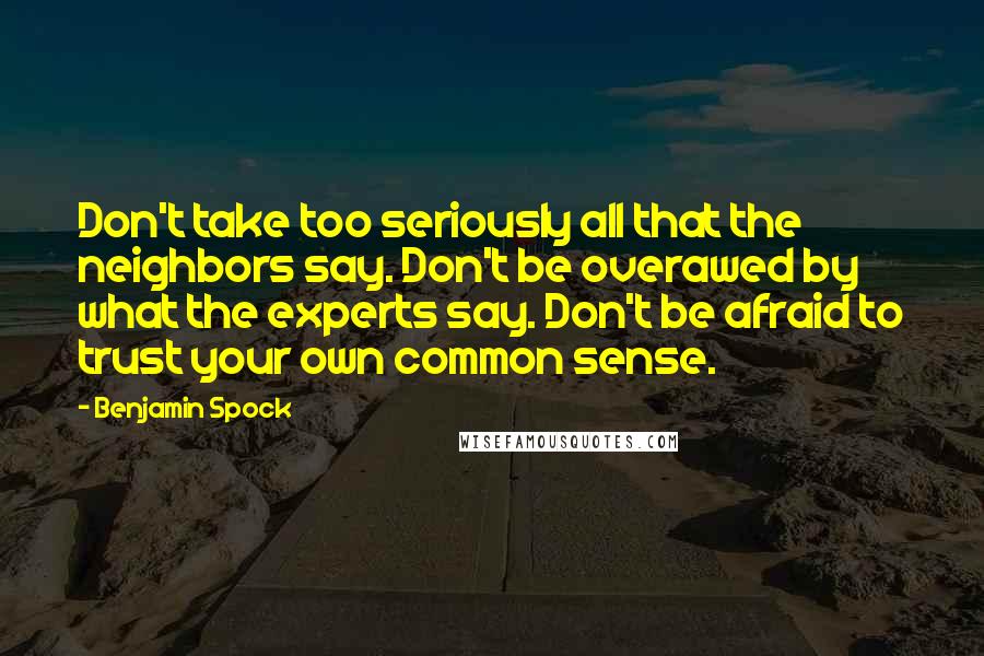 Benjamin Spock Quotes: Don't take too seriously all that the neighbors say. Don't be overawed by what the experts say. Don't be afraid to trust your own common sense.