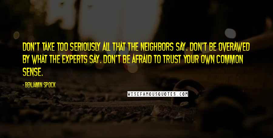 Benjamin Spock Quotes: Don't take too seriously all that the neighbors say. Don't be overawed by what the experts say. Don't be afraid to trust your own common sense.