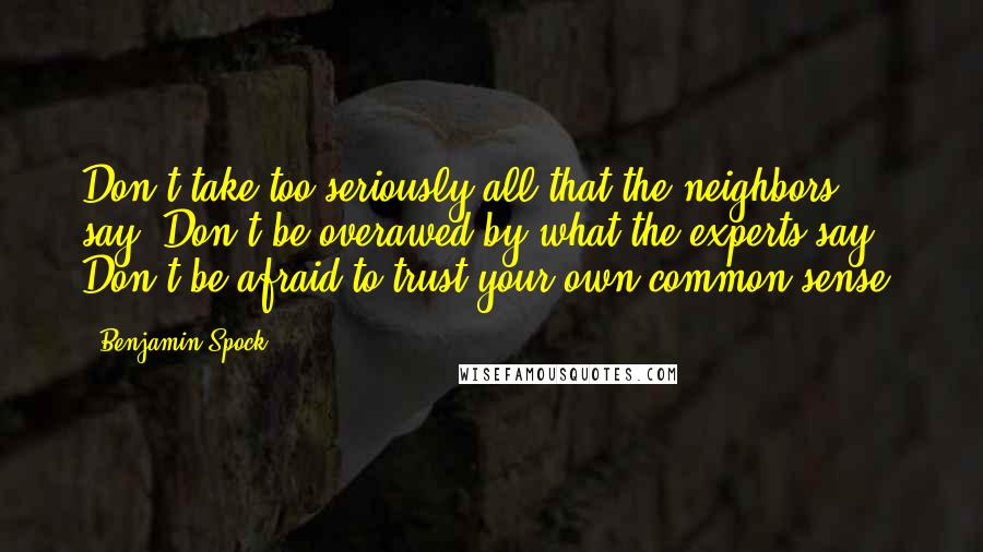 Benjamin Spock Quotes: Don't take too seriously all that the neighbors say. Don't be overawed by what the experts say. Don't be afraid to trust your own common sense.