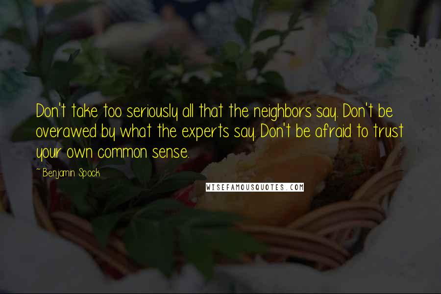 Benjamin Spock Quotes: Don't take too seriously all that the neighbors say. Don't be overawed by what the experts say. Don't be afraid to trust your own common sense.