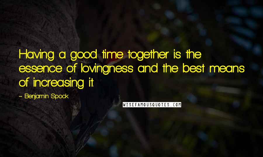 Benjamin Spock Quotes: Having a good time together is the essence of lovingness and the best means of increasing it.